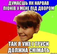 думаєшь як нарвав піонів у мене під двором так я уже і труси должна снімать