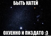 Быть Катей Охуенно и пиздато :3