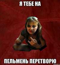 Я тебе на пельмень перетворю