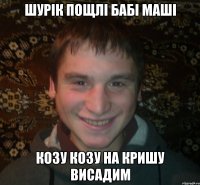 шурік пощлі бабі маші козу козу на кришу висадим
