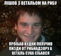 пішов з ветальом на рибу проїбав вудки получив пизди от рибнадзору а веталь сука сїбався