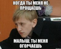 когда ты меня не прощаешь малыш, ты меня огорчаешь