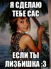 я сделаю тебе сас если ты лизбишка :3