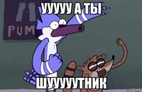 ууууу а ты шууууутник