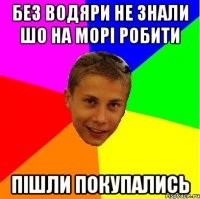 без водяри не знали шо на морі робити пішли покупались