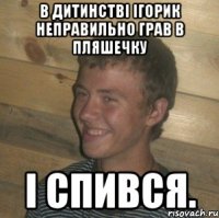 В дитинстві Ігорик неправильно грав в пляшечку і спився.