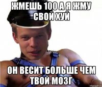 ЖМЕШЬ 100 А Я ЖМУ СВОЙ ХУЙ ОН ВЕСИТ БОЛЬШЕ ЧЕМ ТВОЙ МОЗГ