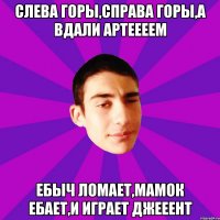 Слева горы,справа горы,а вдали Артеееем Ебыч ломает,мамок ебает,и играет джееент
