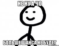 НЕ НУ А ЧО БОЛЬШЕ ШАНСА НЕ БУДЕТ