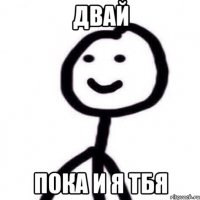 двай пока и я тбя