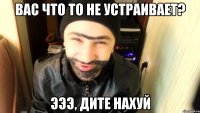 Вас что то не устраивает? Эээ, дите нахуй