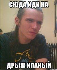 Сюда иди на дрыж ипаный