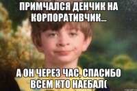Примчался Денчик на корпоративчик... А он через час, спасибо всем кто наебал(