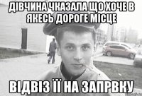 Дівчина чказала що хоче в якесь дороге місце відвіз її на запрвку