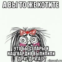 А вы то же хотите Что бы сепары и нацгвардия выпилили друг-друга!?