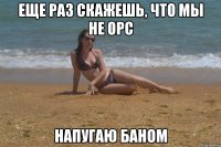 Еще раз скажешь, что мы не орс напугаю баном