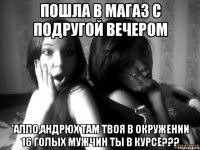 пошла в магаз с подругой вечером 'алло,андрюх там твоя в окружении 16 голых мужчин ты в курсе???