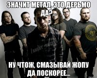 Значит Метал, это дерьмо да?... Ну чтож, смазывай жопу да поскорее...