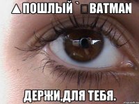 ▲пошлый `▽Batman Держи,для тебя.