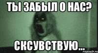 Ты забыл о нас? Сксувствую...