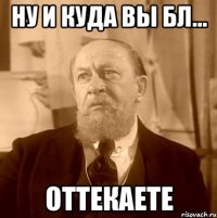Ну и куда вы бл... Оттекаете