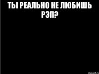 ты реально не любишь рэп? 