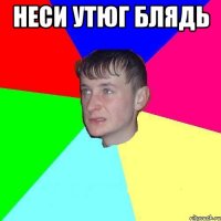 Неси утюг блядь 