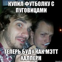 купил футболку с пуговицами теперь буду как Мэтт Халперн