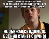 Завтра 1 сентября - 50% боевых укров покинет naSIMke. Ближе к зиме, когда в Киïве вырубят нэт - останемся без остальных. НЕ ОБИЖАЙ СВИДОМЫХ, БЕЗ НИХ СТАНЕТ СКУЧНО!