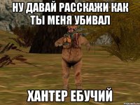 Ну давай расскажи как ты меня убивал хантер ебучий