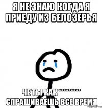 Я не знаю когда я приеду из Белозерья Че ты как ********* спрашиваешь все время