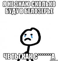 Я не знаю сколько буду в Белозерье Че ты как С*******а