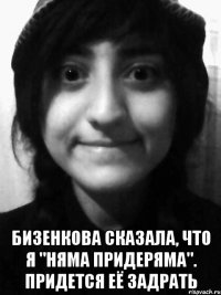  Бизенкова сказала, что я "няма придеряма". придется её задрать
