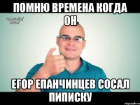 Помню времена когда он Егор Епанчинцев сосал пиписку