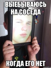 выебываюсь на соседа когда его нет