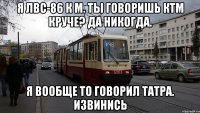 Я ЛВС-86 К М. Ты говоришь КТМ круче? Да никогда. Я вообще то говорил Татра. Извинись