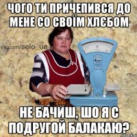 чого ти причепився до мене со своїм хлєбом не бачиш, шо я с подругой балакаю?