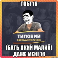 тобі 16 їбать який малий! ДАЖЕ мені 16