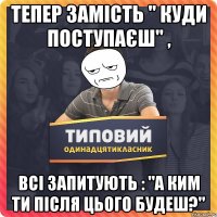 тепер замість " куди поступаєш" , всі запитують : "а ким ти після цього будеш?"
