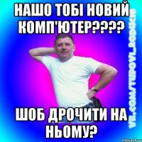 нашо тобі новий комп'ютер???? шоб дрочити на ньому?