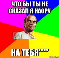 Что бы ты не сказал я наору на тебя"""
