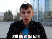А? ХУЙ НА ЕПТЫ БЛЯ