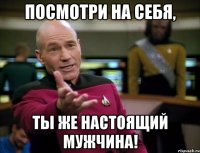 посмотри на себя, ты же настоящий мужчина!