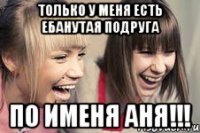 Только у меня есть ебанутая подруга по именя АНЯ!!!