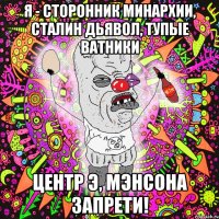 я - сторонник минархии, сталин дьявол, тупые ватники центр э, мэнсона запрети!