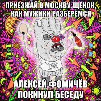 приезжай в москву, щенок, как мужики разберёмся алексей фомичёв покинул беседу
