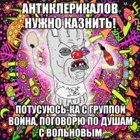 антиклерикалов нужно казнить! потусуюсь-ка с группой война, поговорю по душам с вольновым