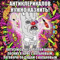 антиклерикалов нужно казнить! потусуюсь-ка с группой война, посижу в кафе с вольновым, поговорю по душам с вольновым