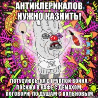 антиклерикалов нужно казнить! потусуюсь-ка с группой война, посижу в кафе с демахом, поговорю по душам с вольновым