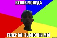 купив мопеда тепер всі тьолочки мої